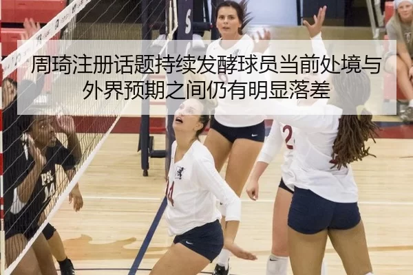 周琦注册话题持续发酵球员当前处境与外界预期之间仍有明显落差